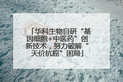 华科生物自研“基因细胞+中医药”创新技术，努力破解“天价抗癌”困局